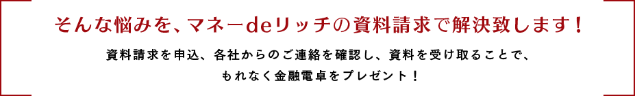 そんな悩みを、マネーdeリッチの資料請求で解決致します！
資料請求を申込、各社からのご連絡を確認し、資料を受け取ることで、もれなく金融電卓をプレゼント！