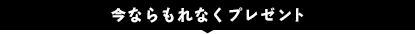 今ならもれなくプレゼント